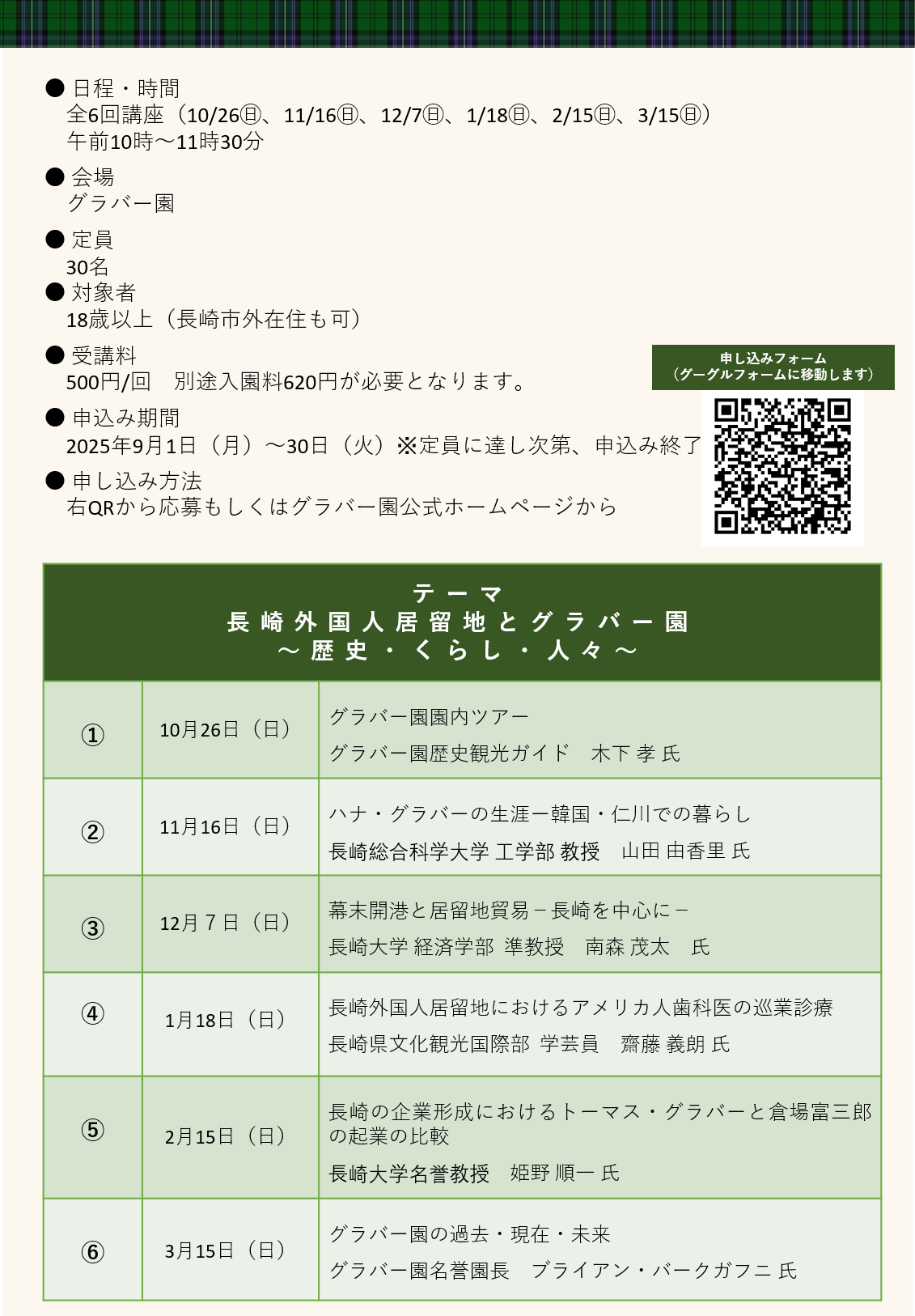 “初開催”グラバー園市民講座
グラバー園をはじめとする旧外国人居留地の歴史的魅力をグラバー園名誉園長のバークガフニ氏などの6人の講師が紹介します。
● 日程・時間
　全6回講座（10/26㊐、11/16㊐、12/7㊐、1/18㊐、2/15㊐、3/15㊐）
　午前10時～11時30分
● 会場
　グラバー園
● 定員
　30名　
● 対象者
　18歳以上（長崎市外在住も可）
● 受講料
　500円/回　別途入園料620円が必要となります。
● 申込み期間
　2025年9月1日（月）～30日（火）※定員に達し次第、申込み終了
● 申し込み方法
　右QRから応募もしくはグラバー園公式ホームページから
